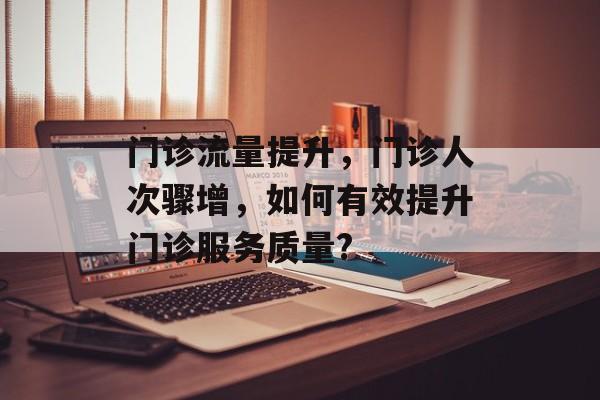 门诊流量提升,门诊人次骤增,如何有效提升门诊服务质量? 门诊流量提升,门诊人次骤增,如何有效提升门诊服务质量?