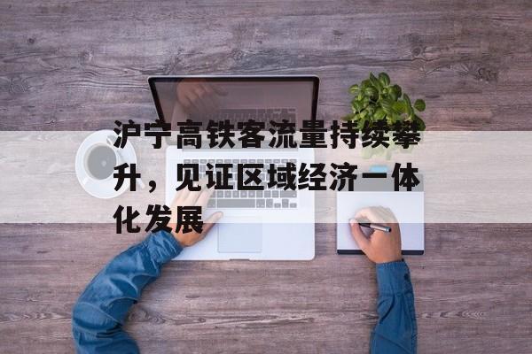 沪宁高铁客流量持续攀升,见证区域经济一体化发展 沪宁高铁客流量持续攀升,见证区域经济一体化发展