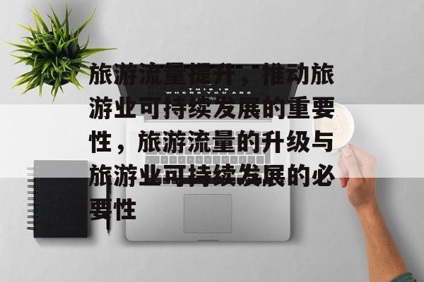 旅游流量提升,推动旅游业可持续发展的重要性,旅游流量的升级与旅游业可持续发展的必要性 旅游流量提升,推动旅游业可持续发展的重要性,旅游流量的升级与旅游业可持续发展的必要性