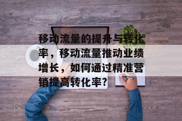 移动流量的提升与转化率,移动流量推动业绩增长,如何通过精准营销提高转化率? 移动流量的提升与转化率,移动流量推动业绩增长,如何通过精准营销提高转化率?