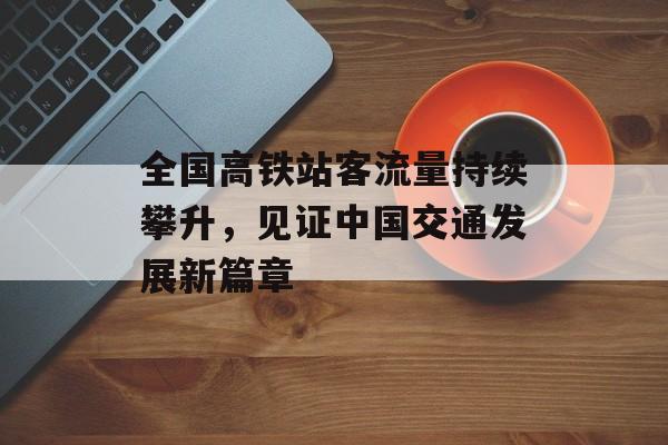 全国高铁站客流量持续攀升，见证中国交通发展新篇章