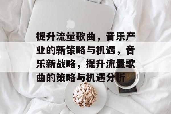 提升流量歌曲,音乐产业的新策略与机遇,音乐新战略,提升流量歌曲的策略与机遇分析 提升流量歌曲,音乐产业的新策略与机遇,音乐新战略,提升流量歌曲的策略与机遇分析