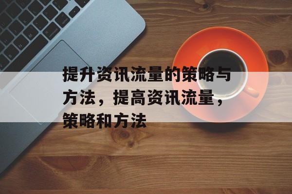 提升资讯流量的策略与方法,提高资讯流量,策略和方法 提升资讯流量的策略与方法,提高资讯流量,策略和方法