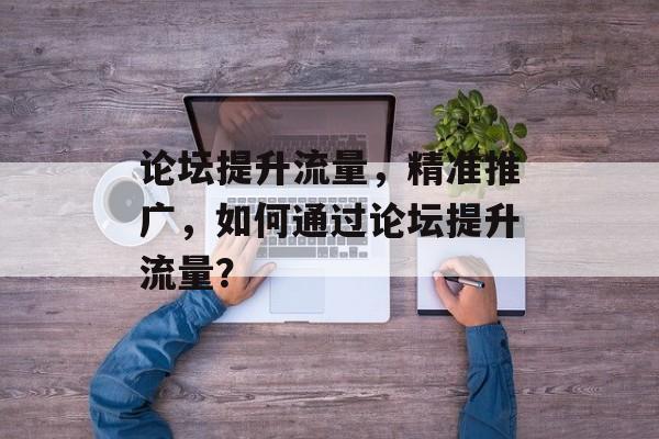 论坛提升流量,精准推广,如何通过论坛提升流量? 论坛提升流量,精准推广,如何通过论坛提升流量?