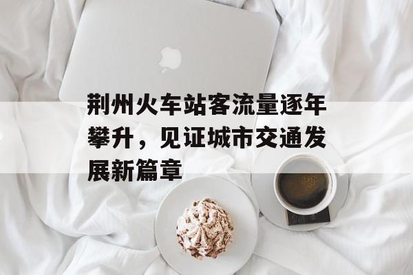 荆州火车站客流量逐年攀升,见证城市交通发展新篇章 荆州火车站客流量逐年攀升,见证城市交通发展新篇章