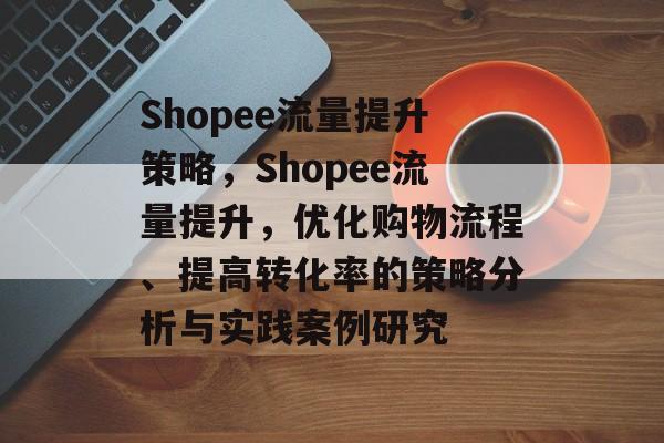 Shopee流量提升策略，Shopee流量提升，优化购物流程、提高转化率的策略分析与实践案例研究