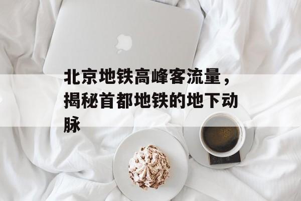 北京地铁高峰客流量,揭秘首都地铁的地下动脉 北京地铁高峰客流量,揭秘首都地铁的地下动脉