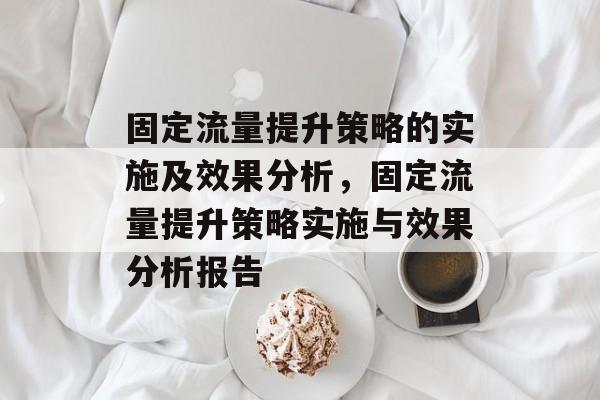 固定流量提升策略的实施及效果分析,固定流量提升策略实施与效果分析报告 固定流量提升策略的实施及效果分析,固定流量提升策略实施与效果分析报告