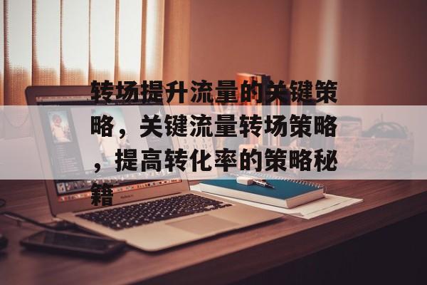 转场提升流量的关键策略,关键流量转场策略,提高转化率的策略秘籍 转场提升流量的关键策略,关键流量转场策略,提高转化率的策略秘籍