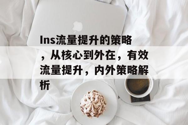 Ins流量提升的策略，从核心到外在，有效流量提升，内外策略解析