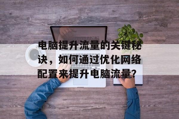 电脑提升流量的关键秘诀,如何通过优化网络配置来提升电脑流量? 电脑提升流量的关键秘诀,如何通过优化网络配置来提升电脑流量?