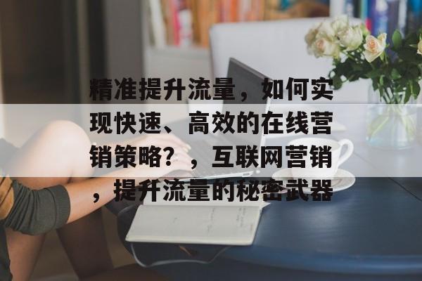 精准提升流量,如何实现快速、高效的在线营销策略?,互联网营销,提升流量的秘密武器 精准提升流量,如何实现快速、高效的在线营销策略?,互联网营销,提升流量的秘密武器