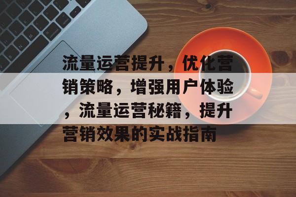 流量运营提升,优化营销策略,增强用户体验,流量运营秘籍,提升营销效果的实战指南 流量运营提升,优化营销策略,增强用户体验,流量运营秘籍,提升营销效果的实战指南