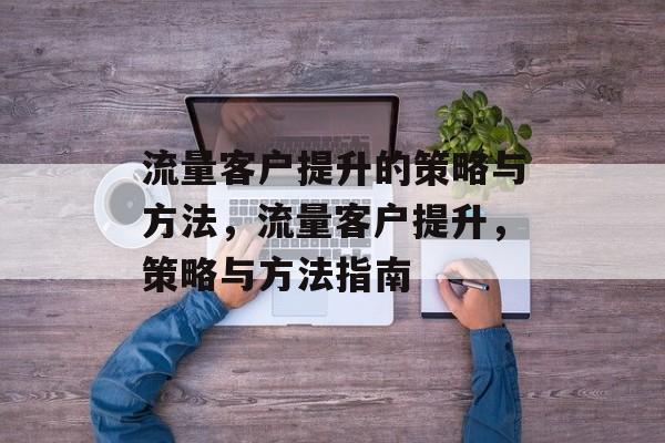 流量客户提升的策略与方法,流量客户提升,策略与方法指南 流量客户提升的策略与方法,流量客户提升,策略与方法指南