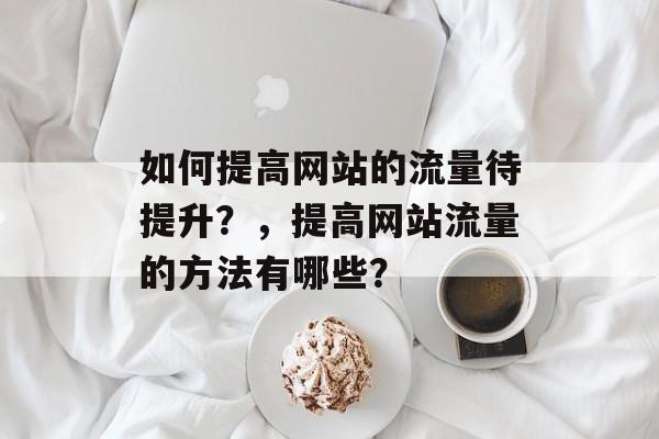 如何提高网站的流量待提升？，提高网站流量的方法有哪些？