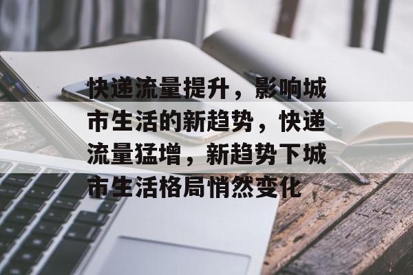 快递流量提升,影响城市生活的新趋势,快递流量猛增,新趋势下城市生活格局悄然变化 快递流量提升,影响城市生活的新趋势,快递流量猛增,新趋势下城市生活格局悄然变化
