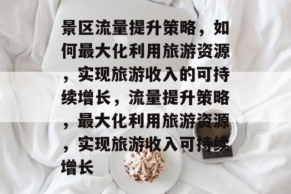 景区流量提升策略,如何最大化利用旅游资源,实现旅游收入的可持续增长,流量提升策略,最大化利用旅游资源,实现旅游收入可持续增长 景区流量提升策略,如何最大化利用旅游资源,实现旅游收入的可持续增长,流量提升策略,最大化利用旅游资源,实现旅游收入可持续增长