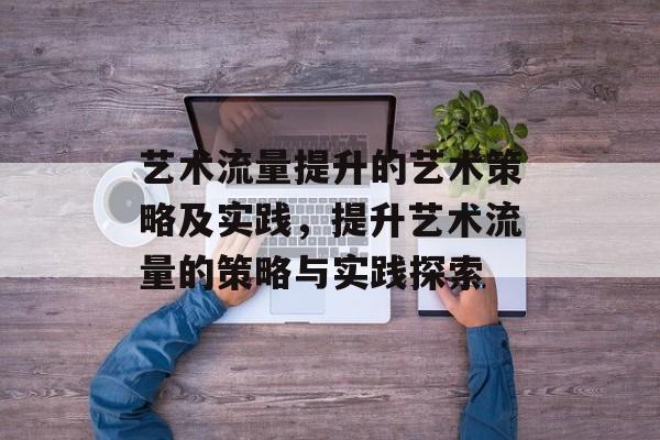 艺术流量提升的艺术策略及实践,提升艺术流量的策略与实践探索 艺术流量提升的艺术策略及实践,提升艺术流量的策略与实践探索