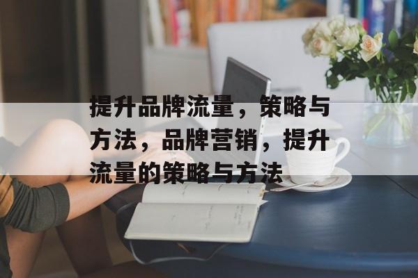 提升品牌流量,策略与方法,品牌营销,提升流量的策略与方法 提升品牌流量,策略与方法,品牌营销,提升流量的策略与方法
