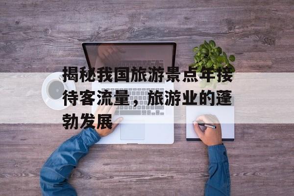 揭秘我国旅游景点年接待客流量,旅游业的蓬勃发展 揭秘我国旅游景点年接待客流量,旅游业的蓬勃发展