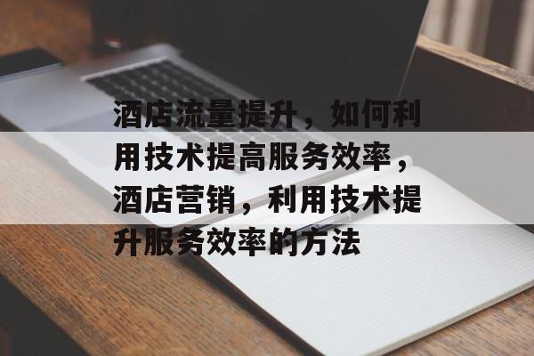 酒店流量提升,如何利用技术提高服务效率,酒店营销,利用技术提升服务效率的方法 酒店流量提升,如何利用技术提高服务效率,酒店营销,利用技术提升服务效率的方法