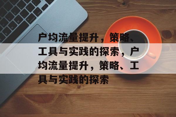 户均流量提升,策略、工具与实践的探索,户均流量提升,策略、工具与实践的探索 户均流量提升,策略、工具与实践的探索,户均流量提升,策略、工具与实践的探索