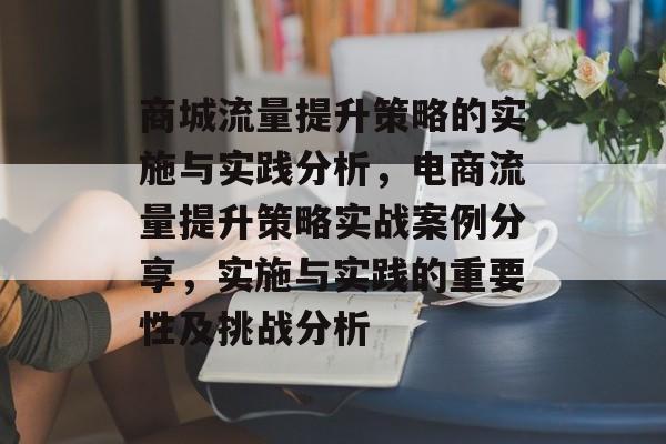 商城流量提升策略的实施与实践分析,电商流量提升策略实战案例分享,实施与实践的重要性及挑战分析 商城流量提升策略的实施与实践分析,电商流量提升策略实战案例分享,实施与实践的重要性及挑战分析