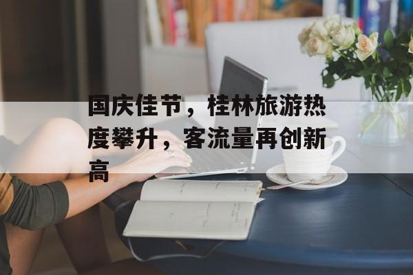 国庆佳节,桂林旅游热度攀升,客流量再创新高 国庆佳节,桂林旅游热度攀升,客流量再创新高