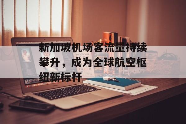 新加坡机场客流量持续攀升,成为全球航空枢纽新标杆 新加坡机场客流量持续攀升,成为全球航空枢纽新标杆