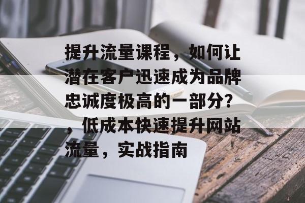 提升流量课程，如何让潜在客户迅速成为品牌忠诚度极高的一部分？，低成本快速提升网站流量，实战指南