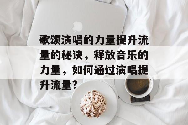 歌颂演唱的力量提升流量的秘诀,释放音乐的力量,如何通过演唱提升流量? 歌颂演唱的力量提升流量的秘诀,释放音乐的力量,如何通过演唱提升流量?