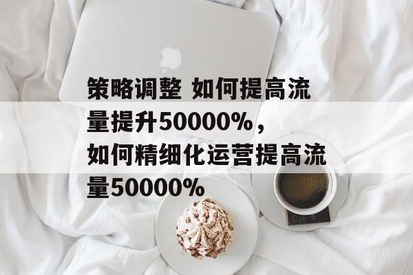 策略调整 如何提高流量提升50000%,如何精细化运营提高流量50000% 策略调整 如何提高流量提升50000%,如何精细化运营提高流量50000%