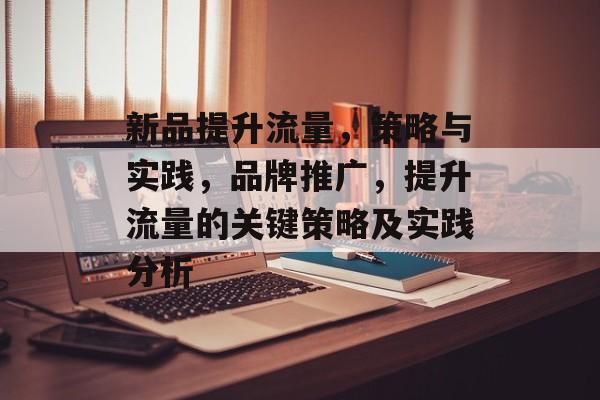 新品提升流量,策略与实践,品牌推广,提升流量的关键策略及实践分析 新品提升流量,策略与实践,品牌推广,提升流量的关键策略及实践分析
