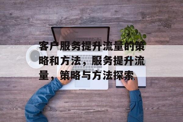 客户服务提升流量的策略和方法,服务提升流量,策略与方法探索 客户服务提升流量的策略和方法,服务提升流量,策略与方法探索