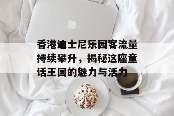 香港迪士尼乐园客流量持续攀升,揭秘这座童话王国的魅力与活力 香港迪士尼乐园客流量持续攀升,揭秘这座童话王国的魅力与活力