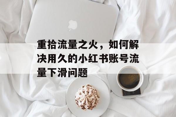 重拾流量之火,如何解决用久的小红书账号流量下滑问题 重拾流量之火,如何解决用久的小红书账号流量下滑问题