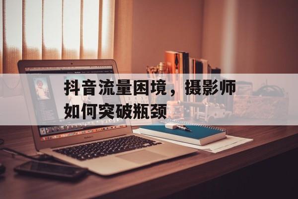抖音流量困境,摄影师如何突破瓶颈 抖音流量困境,摄影师如何突破瓶颈