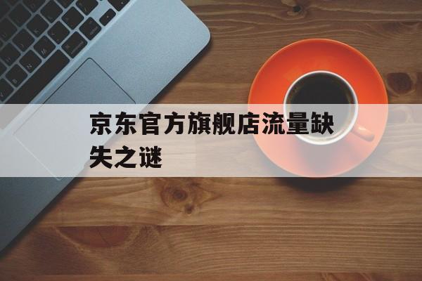 京东官方旗舰店流量缺失之谜 京东官方旗舰店流量缺失之谜