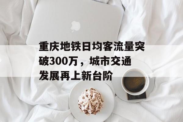 重庆地铁日均客流量突破300万,城市交通发展再上新台阶 重庆地铁日均客流量突破300万,城市交通发展再上新台阶