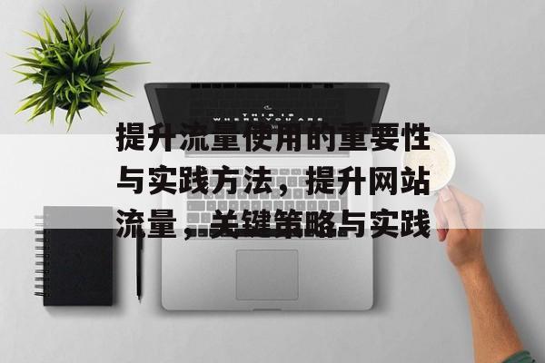 提升流量使用的重要性与实践方法,提升网站流量,关键策略与实践 提升流量使用的重要性与实践方法,提升网站流量,关键策略与实践