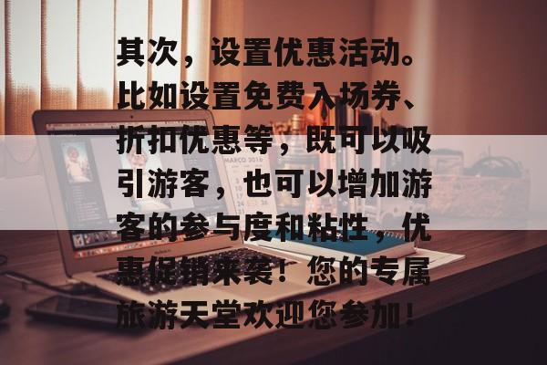 其次,设置优惠活动。比如设置免费入场券、折扣优惠等,既可以吸引游客,也可以增加游客的参与度和粘性,优惠促销来袭!您的专属旅游天堂欢迎您参加! 其次,设置优惠活动。比如设置免费入场券、折扣优惠等,既可以吸引游客,也可以增加游客的参与度和粘性,优惠促销来袭!您的专属旅游天堂欢迎您参加!