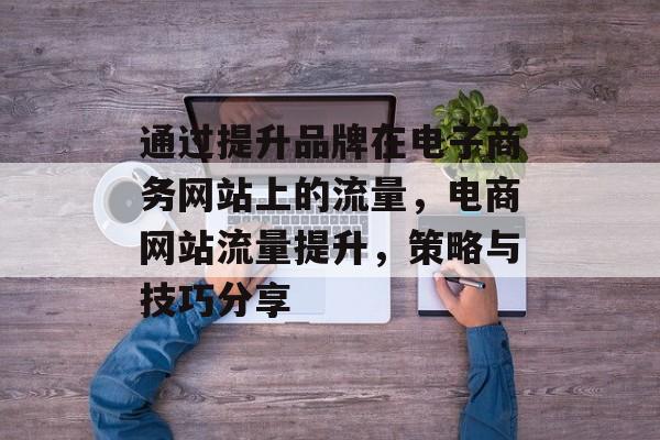 通过提升品牌在电子商务网站上的流量,电商网站流量提升,策略与技巧分享 通过提升品牌在电子商务网站上的流量,电商网站流量提升,策略与技巧分享