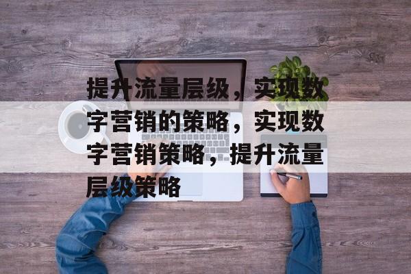 提升流量层级，实现数字营销的策略，实现数字营销策略，提升流量层级策略