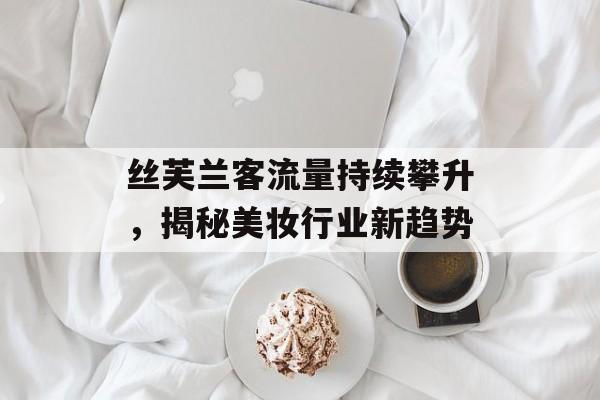 丝芙兰客流量持续攀升,揭秘美妆行业新趋势 丝芙兰客流量持续攀升,揭秘美妆行业新趋势