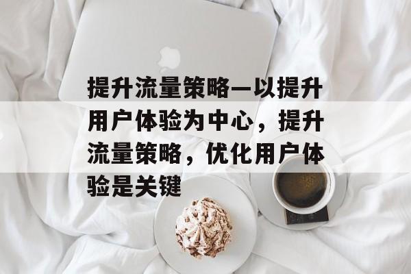 提升流量策略—以提升用户体验为中心,提升流量策略,优化用户体验是关键 提升流量策略—以提升用户体验为中心,提升流量策略,优化用户体验是关键