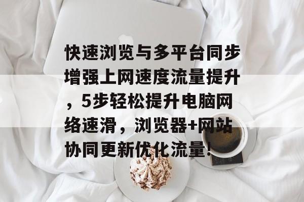 快速浏览与多平台同步增强上网速度流量提升,5步轻松提升电脑网络速滑,浏览器+网站协同更新优化流量! 快速浏览与多平台同步增强上网速度流量提升,5步轻松提升电脑网络速滑,浏览器+网站协同更新优化流量!