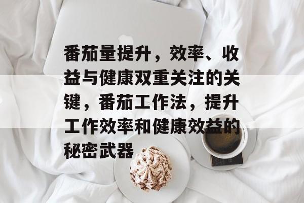 番茄量提升,效率、收益与健康双重关注的关键,番茄工作法,提升工作效率和健康效益的秘密武器 番茄量提升,效率、收益与健康双重关注的关键,番茄工作法,提升工作效率和健康效益的秘密武器