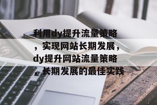 利用dy提升流量策略,实现网站长期发展,dy提升网站流量策略,长期发展的最佳实践 利用dy提升流量策略,实现网站长期发展,dy提升网站流量策略,长期发展的最佳实践