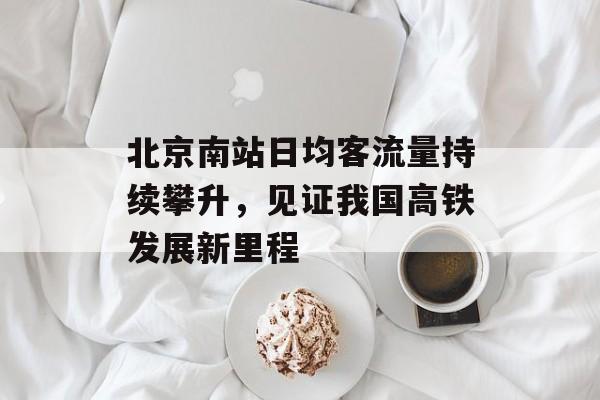 北京南站日均客流量持续攀升,见证我国高铁发展新里程 北京南站日均客流量持续攀升,见证我国高铁发展新里程