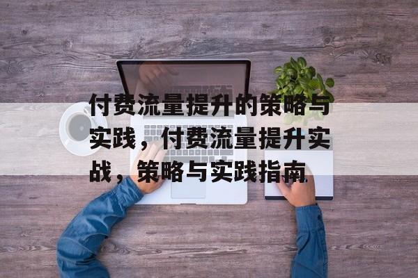 付费流量提升的策略与实践,付费流量提升实战,策略与实践指南 付费流量提升的策略与实践,付费流量提升实战,策略与实践指南